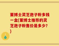 董博士灵芝孢子粉多钱一盒(董博士推荐的灵芝孢子粉售价是多少？)