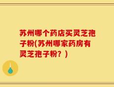 苏州哪个药店买灵芝孢子粉(苏州哪家药房有灵芝孢子粉？)