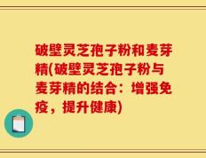 破壁灵芝孢子粉和麦芽精(破壁灵芝孢子粉与麦芽精的结合：增强免疫，提升健康)
