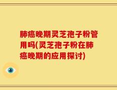 肺癌晚期灵芝孢子粉管用吗(灵芝孢子粉在肺癌晚期的应用探讨)