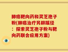 肺癌靶向药和灵芝孢子粉(肺癌治疗另辟蹊径：探索灵芝孢子粉与靶向药联合应用方案)