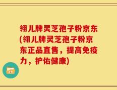 翎儿牌灵芝孢子粉京东(翎儿牌灵芝孢子粉京东正品直售，提高免疫力，护佑健康)