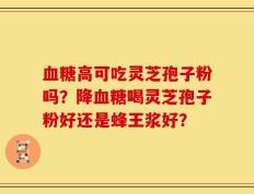 血糖高可吃灵芝孢子粉吗？降血糖喝灵芝孢子粉好还是蜂王浆好？