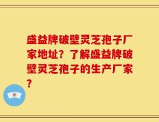 盛益牌破壁灵芝孢子厂家地址？了解盛益牌破壁灵芝孢子的生产厂家？