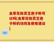 虫草花和灵芝孢子粉可以吗(虫草花和灵芝孢子粉的功效及使用建议)