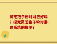 灵芝孢子粉对淋巴好吗？探究灵芝孢子粉对淋巴系统的影响？
