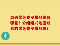 绍兴灵芝孢子粉品牌有哪些？介绍绍兴地区知名的灵芝孢子粉品牌？