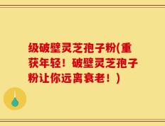 级破壁灵芝孢子粉(重获年轻！破壁灵芝孢子粉让你远离衰老！)