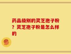 药品级别的灵芝孢子粉？灵芝孢子粉是怎么样的