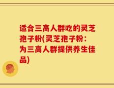 适合三高人群吃的灵芝孢子粉(灵芝孢子粉：为三高人群提供养生佳品)