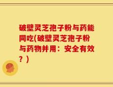 破壁灵芝孢子粉与药能同吃(破壁灵芝孢子粉与药物并用：安全有效？)
