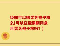 经期可以喝灵芝孢子粉么(可以在经期期间食用灵芝孢子粉吗？)