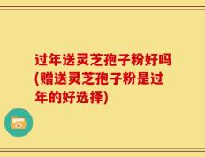 过年送灵芝孢子粉好吗(赠送灵芝孢子粉是过年的好选择)