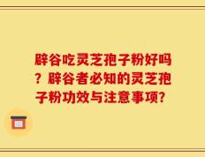 辟谷吃灵芝孢子粉好吗？辟谷者必知的灵芝孢子粉功效与注意事项？