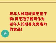 老年人长期吃灵芝孢子粉(灵芝孢子粉可作为老年人长期补充免疫力的食品)
