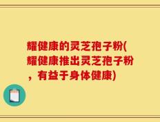 耀健康的灵芝孢子粉(耀健康推出灵芝孢子粉，有益于身体健康)