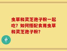 虫草和灵芝孢子粉一起吃？如何搭配食用虫草和灵芝孢子粉？