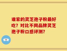 谁家的灵芝孢子粉最好吃？对比不同品牌灵芝孢子粉口感评测？