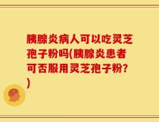 胰腺炎病人可以吃灵芝孢子粉吗(胰腺炎患者可否服用灵芝孢子粉？)