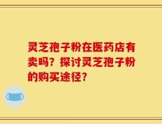 灵芝孢子粉在医药店有卖吗？探讨灵芝孢子粉的购买途径？
