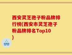 西安灵芝孢子粉品牌排行榜(西安市灵芝孢子粉品牌排名Top10)