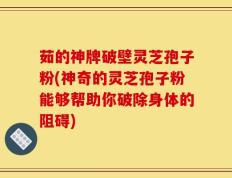 茹的神牌破壁灵芝孢子粉(神奇的灵芝孢子粉能够帮助你破除身体的阻碍)