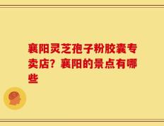 襄阳灵芝孢子粉胶囊专卖店？襄阳的景点有哪些