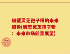 破壁灵芝孢子粉的未来趋势(破壁灵芝孢子粉：未来市场前景展望)