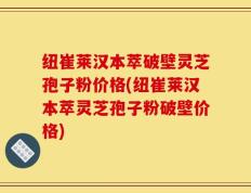 纽崔莱汉本萃破壁灵芝孢子粉价格(纽崔莱汉本萃灵芝孢子粉破壁价格)