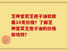 芝神堂灵芝孢子油软胶囊18克价格？了解芝神堂灵芝孢子油的价格和功效？