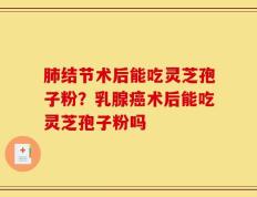 肺结节术后能吃灵芝孢子粉？乳腺癌术后能吃灵芝孢子粉吗