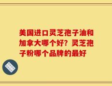 美国进口灵芝孢子油和加拿大哪个好？灵芝孢子粉哪个品牌的最好
