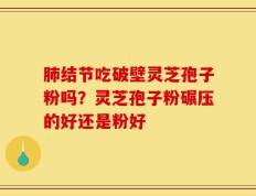 肺结节吃破壁灵芝孢子粉吗？灵芝孢子粉碾压的好还是粉好