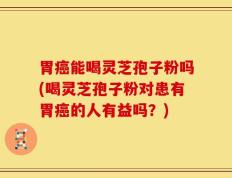 胃癌能喝灵芝孢子粉吗(喝灵芝孢子粉对患有胃癌的人有益吗？)
