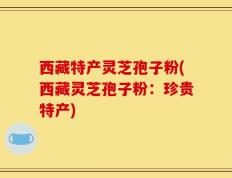 西藏特产灵芝孢子粉(西藏灵芝孢子粉：珍贵特产)