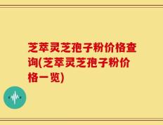 芝萃灵芝孢子粉价格查询(芝萃灵芝孢子粉价格一览)