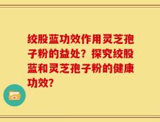 绞股蓝功效作用灵芝孢子粉的益处？探究绞股蓝和灵芝孢子粉的健康功效？