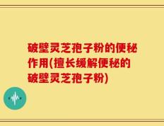 破壁灵芝孢子粉的便秘作用(擅长缓解便秘的破壁灵芝孢子粉)