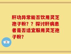 肝功异常能否饮用灵芝孢子粉？？探讨肝病患者是否适宜服用灵芝孢子粉？