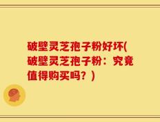 破壁灵芝孢子粉好坏(破壁灵芝孢子粉：究竟值得购买吗？)