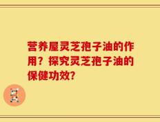 营养屋灵芝孢子油的作用？探究灵芝孢子油的保健功效？