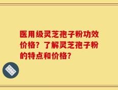 医用级灵芝孢子粉功效价格？了解灵芝孢子粉的特点和价格？
