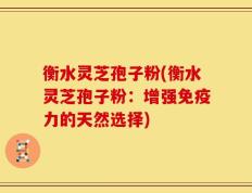 衡水灵芝孢子粉(衡水灵芝孢子粉：增强免疫力的天然选择)
