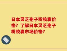 日本灵芝孢子粉胶囊价格？了解日本灵芝孢子粉胶囊市场价格？