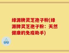 绿源牌灵芝孢子粉(绿源牌灵芝孢子粉：天然健康的免疫助手)