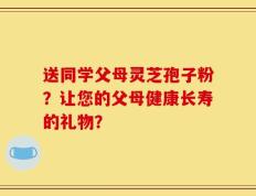 送同学父母灵芝孢子粉？让您的父母健康长寿的礼物？
