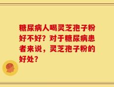 糖尿病人喝灵芝孢子粉好不好？对于糖尿病患者来说，灵芝孢子粉的好处？