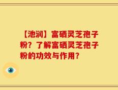 【池润】富硒灵芝孢子粉？了解富硒灵芝孢子粉的功效与作用？