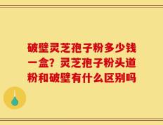 破壁灵芝孢子粉多少钱一盒？灵芝孢子粉头道粉和破壁有什么区别吗