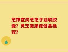 芝神堂灵芝孢子油软胶囊？灵芝健康保健品推荐？